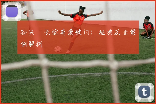 孙兴慜长途奔袭破门：经典反击案例解析