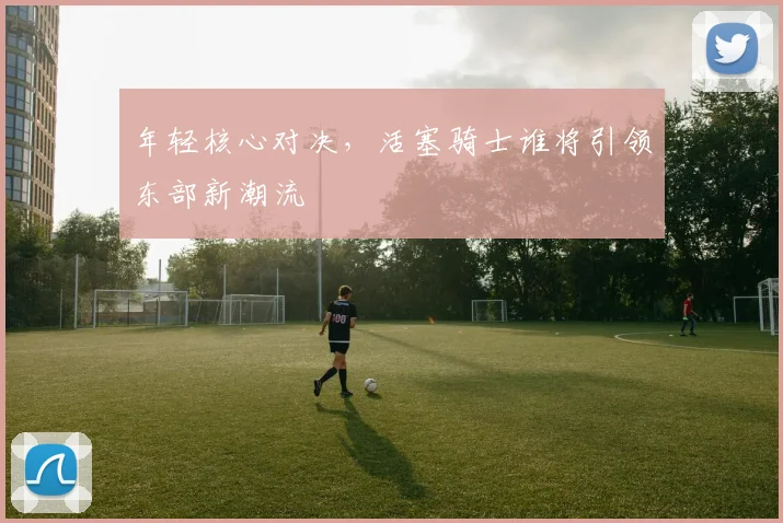 年轻核心对决，活塞骑士谁将引领东部新潮流