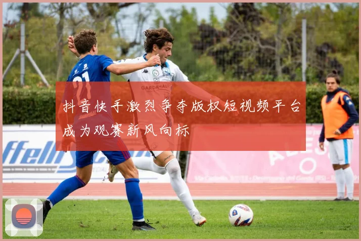 抖音快手激烈争夺版权短视频平台成为观赛新风向标