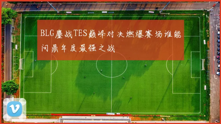 BLG鏖战TES巅峰对决燃爆赛场谁能问鼎年度最强之战