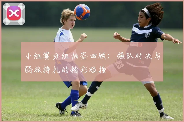 小组赛分组抽签回顾：强队对决与弱旅挣扎的精彩碰撞