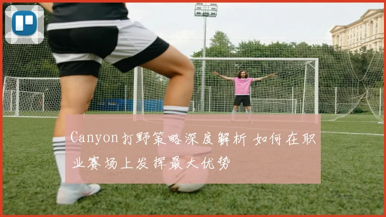 Canyon打野策略深度解析 如何在职业赛场上发挥最大优势