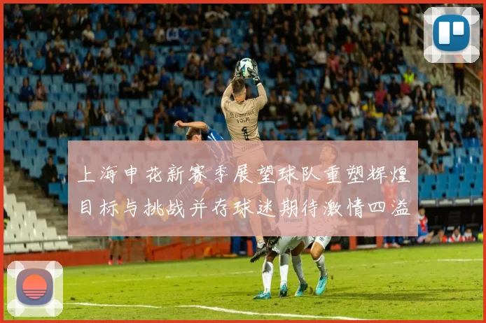 上海申花新赛季展望球队重塑辉煌目标与挑战并存球迷期待激情四溢的精彩表现
