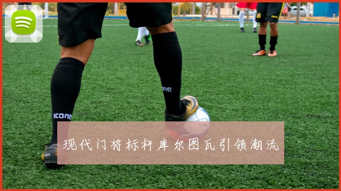 现代门将标杆库尔图瓦引领潮流