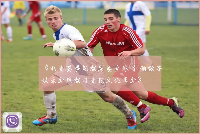 《电竞赛事热潮席卷全球 引领数字娱乐新风潮与竞技文化革新》
