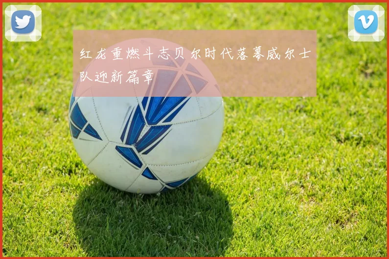 红龙重燃斗志贝尔时代落幕威尔士队迎新篇章