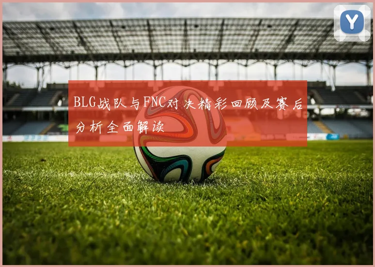 BLG战队与FNC对决精彩回顾及赛后分析全面解读