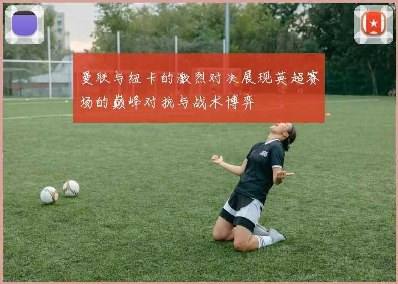 曼联与纽卡的激烈对决展现英超赛场的巅峰对抗与战术博弈