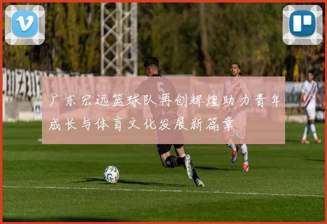 广东宏远篮球队再创辉煌助力青年成长与体育文化发展新篇章