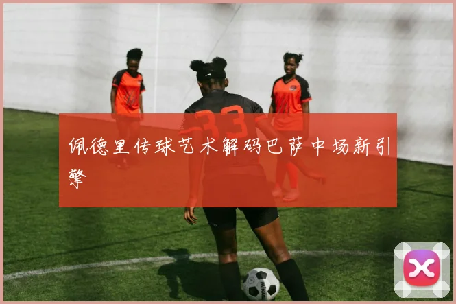 佩德里传球艺术解码巴萨中场新引擎