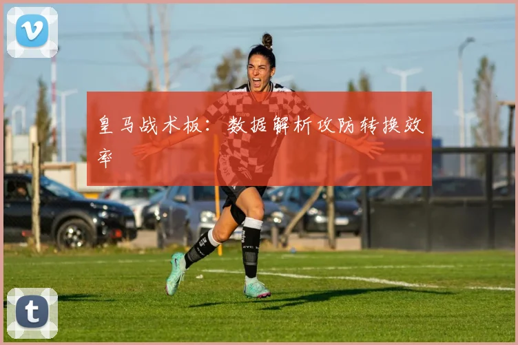 皇马战术板：数据解析攻防转换效率