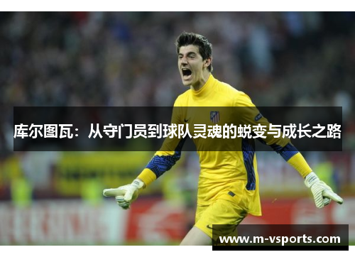 库尔图瓦：从守门员到球队灵魂的蜕变与成长之路